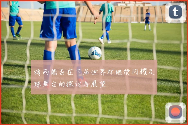 梅西能否在下届世界杯继续闪耀足球舞台的探讨与展望
