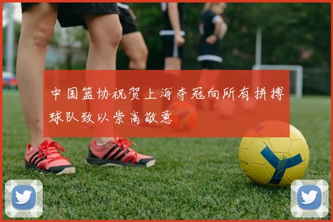 中国篮协祝贺上海夺冠向所有拼搏球队致以崇高敬意