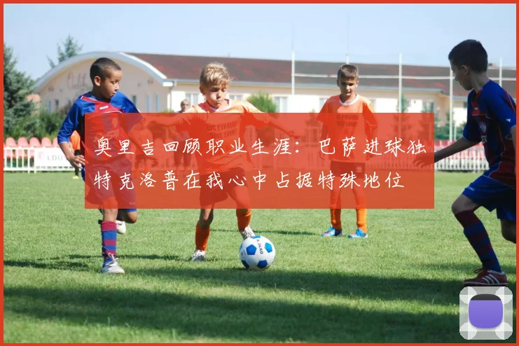 奥里吉回顾职业生涯：巴萨进球独特克洛普在我心中占据特殊地位