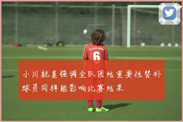 小川航基强调全队团结重要性替补球员同样能影响比赛结果