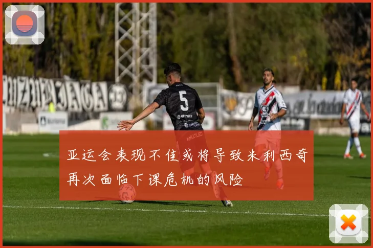亚运会表现不佳或将导致米利西奇再次面临下课危机的风险
