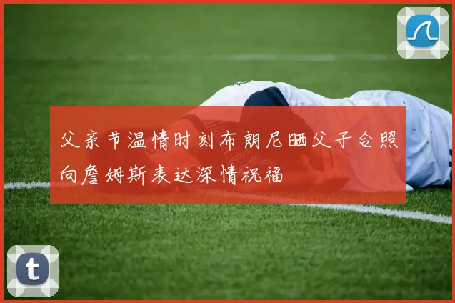 父亲节温情时刻布朗尼晒父子合照向詹姆斯表达深情祝福