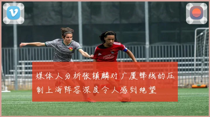 媒体人分析张镇麟对广厦锋线的压制上海阵容深度令人感到绝望