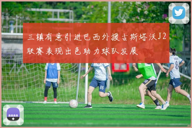 三镇有意引进巴西外援古斯塔沃J2联赛表现出色助力球队发展