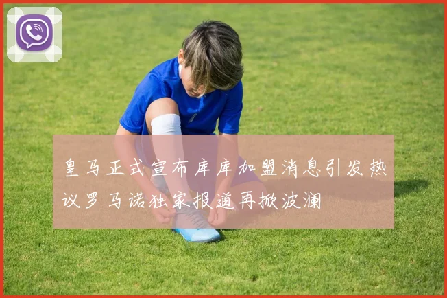 皇马正式宣布库库加盟消息引发热议罗马诺独家报道再掀波澜