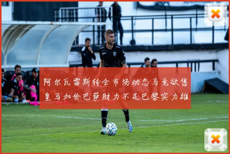 阿尔瓦雷斯转会市场动态马竞欲售皇马加价巴萨财力不足巴黎实力雄厚
