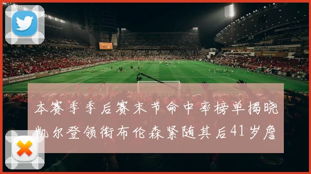 本赛季季后赛末节命中率榜单揭晓凯尔登领衔布伦森紧随其后41岁詹姆斯也在其中