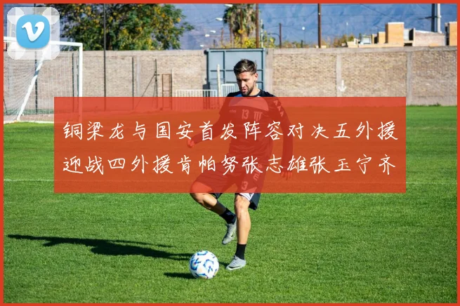 铜梁龙与国安首发阵容对决五外援迎战四外援肯帕努张志雄张玉宁齐上阵